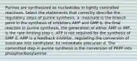 Purines are synthesized as nucleotides in tightly controlled reactions. Select the statements that correctly describe the regulatory steps of purine synthesis. a. inosinate is the branch point in the synthesis of inhibitors AMP and GMP b. the final reaction in purine synthesis, the generation of either AMP or IMP, is the rate limiting step c. ATP is not required for the synthesis of GMP d. AMP is a feedback inhibitor, regulating the conversion of inosinate into xanthylate, its immediate precursor d. The committed step in purine synthesis is the conversion of PRPP into phosphoribosylamine