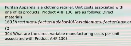 Puritan Apparels is a clothing retailer. Unit costs associated with one of its products, Product AHF 130, are as follows: Direct materials 160 Direct manufacturing labor 40 Variable manufacturing overhead 45 Fixed manufacturing overhead 36 Sales commissions (2% of sales) 7 Administrative salaries 16 Total304 What are the direct variable manufacturing costs per unit associated with Product AHF 130?