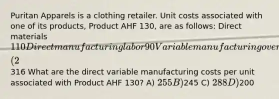 Puritan Apparels is a clothing retailer. Unit costs associated with one of its products, Product AHF 130, are as follows: Direct materials 110 Direct manufacturing labor 90 Variable manufacturing overhead 45 Fixed manufacturing overhead 33 Sales commissions (2% of sales) 10 Administrative salaries 28 Total316 What are the direct variable manufacturing costs per unit associated with Product AHF 130? A) 255 B)245 C) 288 D)200