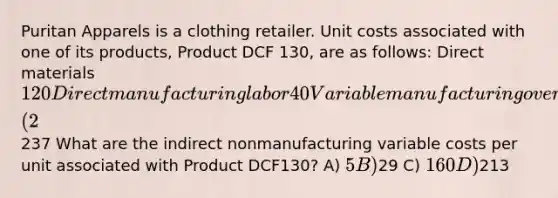 Puritan Apparels is a clothing retailer. Unit costs associated with one of its products, Product DCF 130, are as follows: Direct materials 120 Direct manufacturing labor 40 Variable manufacturing overhead 15 Fixed manufacturing overhead 33 Sales commissions (2% of sales) 5 Administrative salaries 24 Total237 What are the indirect nonmanufacturing variable costs per unit associated with Product DCF130? A) 5 B)29 C) 160 D)213