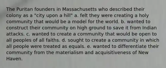 The Puritan founders in Massachusetts who described their colony as a "city upon a hill" a. felt they were creating a holy community that would be a model for the world. b. wanted to construct their community on high ground to save it from Indian attacks. c. wanted to create a community that would be open to all peoples of all faiths. d. sought to create a community in which all people were treated as equals. e. wanted to differentiate their community from the materialism and acquisitiveness of New Haven.