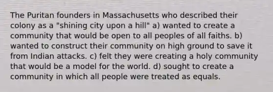 The Puritan founders in Massachusetts who described their colony as a "shining city upon a hill" a) wanted to create a community that would be open to all peoples of all faiths. b) wanted to construct their community on high ground to save it from Indian attacks. c) felt they were creating a holy community that would be a model for the world. d) sought to create a community in which all people were treated as equals.