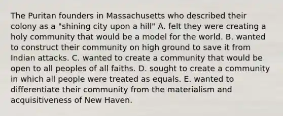 The Puritan founders in Massachusetts who described their colony as a "shining city upon a hill" A. felt they were creating a holy community that would be a model for the world. B. wanted to construct their community on high ground to save it from Indian attacks. C. wanted to create a community that would be open to all peoples of all faiths. D. sought to create a community in which all people were treated as equals. E. wanted to differentiate their community from the materialism and acquisitiveness of New Haven.