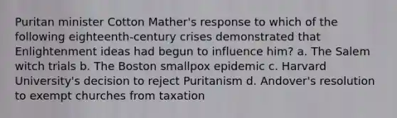 Puritan minister Cotton Mather's response to which of the following eighteenth-century crises demonstrated that Enlightenment ideas had begun to influence him? a. The Salem witch trials b. The Boston smallpox epidemic c. Harvard University's decision to reject Puritanism d. Andover's resolution to exempt churches from taxation