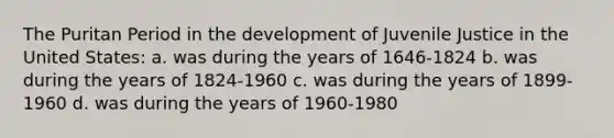 The Puritan Period in the development of Juvenile Justice in the United States: a. was during the years of 1646-1824 b. was during the years of 1824-1960 c. was during the years of 1899-1960 d. was during the years of 1960-1980