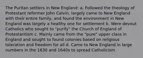 The Puritan settlers in New England: a. Followed the theology of Protestant reformer John Calvin, largely came to New England with their entire family, and found the environment in New England was largely a healthy one for settlement b. Were devout Catholics who sought to "purify" the Church of England of Protestantism c. Mainly came from the "pure" upper class in England and sought to found colonies based on religious toleration and freedom for all d. Came to New England in large numbers in the 1630 and 1640s to spread Catholicism