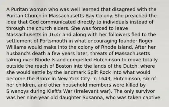 A Puritan woman who was well learned that disagreed with the Puritan Church in Massachusetts Bay Colony. She preached the idea that God communicated directly to individuals instead of through the church elders. She was forced to leave Massachusetts in 1637 and along with her followers fled to the settlement of Portsmouth in what encouraging founder Roger Williams would make into the colony of Rhode Island. After her husband's death a few years later, threats of Massachusetts taking over Rhode Island compelled Hutchinson to move totally outside the reach of Boston into the lands of the Dutch, where she would settle by the landmark Split Rock into what would become the Bronx in New York City. In 1643, Hutchinson, six of her children, and other household members were killed by Siwanoys during Kieft's War (irrelevant war). The only survivor was her nine-year-old daughter Susanna, who was taken captive.