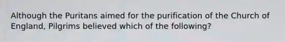 Although the Puritans aimed for the purification of the Church of England, Pilgrims believed which of the following?