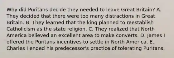 Why did Puritans decide they needed to leave Great Britain? A. They decided that there were too many distractions in Great Britain. B. They learned that the king planned to reestablish Catholicism as the state religion. C. They realized that North America believed an excellent area to make converts. D. James I offered the Puritans incentives to settle in North America. E. Charles I ended his predecessor's practice of tolerating Puritans.