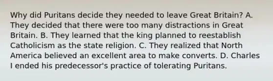 Why did Puritans decide they needed to leave Great Britain? A. They decided that there were too many distractions in Great Britain. B. They learned that the king planned to reestablish Catholicism as the state religion. C. They realized that North America believed an excellent area to make converts. D. Charles I ended his predecessor's practice of tolerating Puritans.