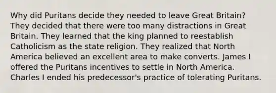 Why did Puritans decide they needed to leave Great Britain? They decided that there were too many distractions in Great Britain. They learned that the king planned to reestablish Catholicism as the state religion. They realized that North America believed an excellent area to make converts. James I offered the Puritans incentives to settle in North America. Charles I ended his predecessor's practice of tolerating Puritans.