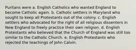 Puritans were a. English Catholics who wanted England to become Catholic again. b. Catholic settlers in Maryland who sought to keep all Protestants out of the colony. c. English settlers who advocated for the right of all religious dissenters in New England to freely practice their own religion. d. English Protestants who believed that the Church of England was still too similar to the Catholic Church. e. English Protestants who rejected the teachings of John Calvin.