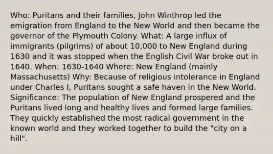 Who: Puritans and their families, John Winthrop led the emigration from England to the New World and then became the governor of the Plymouth Colony. What: A large influx of immigrants (pilgrims) of about 10,000 to New England during 1630 and it was stopped when the English Civil War broke out in 1640. When: 1630-1640 Where: New England (mainly Massachusetts) Why: Because of religious intolerance in England under Charles I, Puritans sought a safe haven in the New World. Significance: The population of New England prospered and the Puritans lived long and healthy lives and formed large families. They quickly established the most radical government in the known world and they worked together to build the "city on a hill".