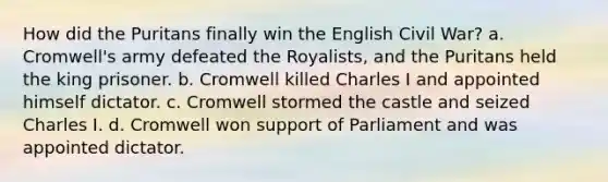 How did the Puritans finally win the English Civil War? a. Cromwell's army defeated the Royalists, and the Puritans held the king prisoner. b. Cromwell killed Charles I and appointed himself dictator. c. Cromwell stormed the castle and seized Charles I. d. Cromwell won support of Parliament and was appointed dictator.