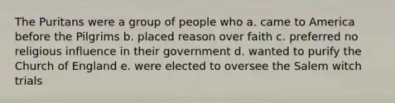 The Puritans were a group of people who a. came to America before the Pilgrims b. placed reason over faith c. preferred no religious influence in their government d. wanted to purify the Church of England e. were elected to oversee the Salem witch trials