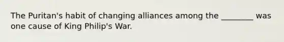 The Puritan's habit of changing alliances among the ________ was one cause of King Philip's War.