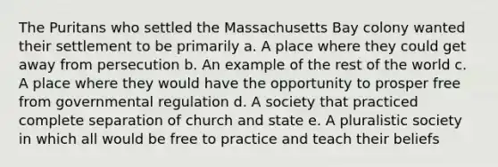 The Puritans who settled the Massachusetts Bay colony wanted their settlement to be primarily a. A place where they could get away from persecution b. An example of the rest of the world c. A place where they would have the opportunity to prosper free from governmental regulation d. A society that practiced complete separation of church and state e. A pluralistic society in which all would be free to practice and teach their beliefs