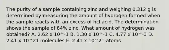 The purity of a sample containing zinc and weighing 0.312 g is determined by measuring the amount of hydrogen formed when the sample reacts with an excess of hcl acid. The determination shows the sample of 84% zinc. What amount of hydrogen was obtained? A. 2.62 x 10^-1 B. 1.30 x 10^-1 C. 4.77 x 10^-3 D. 2.41 x 10^21 molecules E. 2.41 x 10^21 atoms