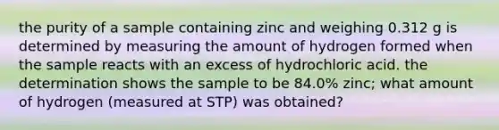 the purity of a sample containing zinc and weighing 0.312 g is determined by measuring the amount of hydrogen formed when the sample reacts with an excess of hydrochloric acid. the determination shows the sample to be 84.0% zinc; what amount of hydrogen (measured at STP) was obtained?