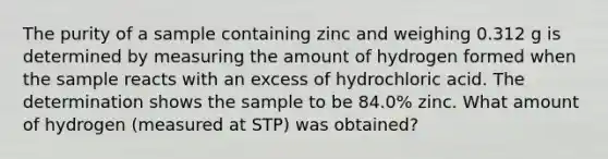 The purity of a sample containing zinc and weighing 0.312 g is determined by measuring the amount of hydrogen formed when the sample reacts with an excess of hydrochloric acid. The determination shows the sample to be 84.0% zinc. What amount of hydrogen (measured at STP) was obtained?