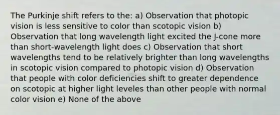 The Purkinje shift refers to the: a) Observation that photopic vision is less sensitive to color than scotopic vision b) Observation that long wavelength light excited the J-cone more than short-wavelength light does c) Observation that short wavelengths tend to be relatively brighter than long wavelengths in scotopic vision compared to photopic vision d) Observation that people with color deficiencies shift to greater dependence on scotopic at higher light leveles than other people with normal color vision e) None of the above