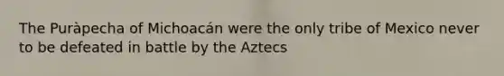 The Puràpecha of Michoacán were the only tribe of Mexico never to be defeated in battle by the Aztecs