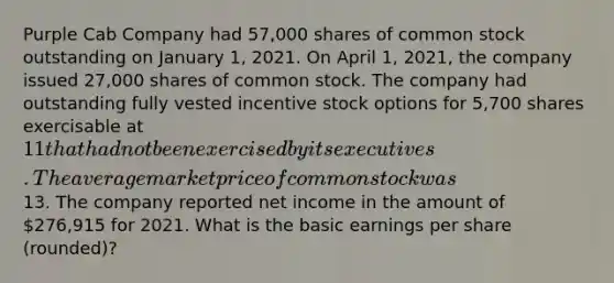 Purple Cab Company had 57,000 shares of common stock outstanding on January 1, 2021. On April 1, 2021, the company issued 27,000 shares of common stock. The company had outstanding fully vested incentive stock options for 5,700 shares exercisable at 11 that had not been exercised by its executives. The average market price of common stock was13. The company reported net income in the amount of 276,915 for 2021. What is the basic earnings per share (rounded)?