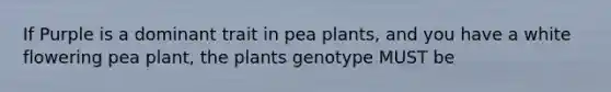 If Purple is a dominant trait in pea plants, and you have a white flowering pea plant, the plants genotype MUST be