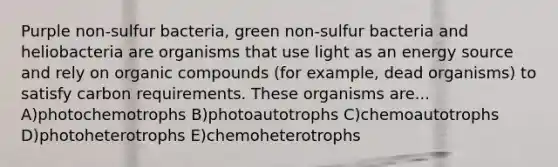 Purple non-sulfur bacteria, green non-sulfur bacteria and heliobacteria are organisms that use light as an energy source and rely on organic compounds (for example, dead organisms) to satisfy carbon requirements. These organisms are... A)photochemotrophs B)photoautotrophs C)chemoautotrophs D)photoheterotrophs E)chemoheterotrophs