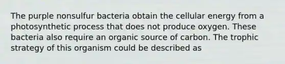 The purple nonsulfur bacteria obtain the cellular energy from a photosynthetic process that does not produce oxygen. These bacteria also require an organic source of carbon. The trophic strategy of this organism could be described as