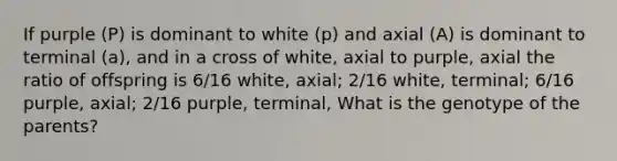 If purple (P) is dominant to white (p) and axial (A) is dominant to terminal (a), and in a cross of white, axial to purple, axial the ratio of offspring is 6/16 white, axial; 2/16 white, terminal; 6/16 purple, axial; 2/16 purple, terminal, What is the genotype of the parents?