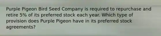 Purple Pigeon Bird Seed Company is required to repurchase and retire 5% of its preferred stock each year. Which type of provision does Purple Pigeon have in its preferred stock agreements?