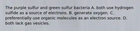 The purple sulfur and green sulfur bacteria A. both use hydrogen sulfide as a source of electrons. B. generate oxygen. C. preferentially use <a href='https://www.questionai.com/knowledge/kjUwUacPFG-organic-molecules' class='anchor-knowledge'>organic molecules</a> as an electron source. D. both lack gas vesicles.