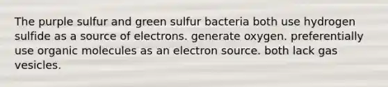 The purple sulfur and green sulfur bacteria both use hydrogen sulfide as a source of electrons. generate oxygen. preferentially use organic molecules as an electron source. both lack gas vesicles.