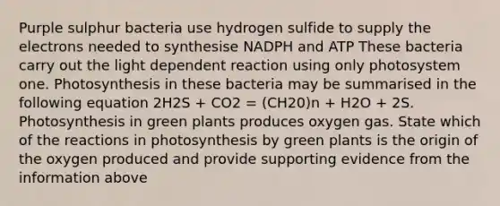 Purple sulphur bacteria use hydrogen sulfide to supply the electrons needed to synthesise NADPH and ATP These bacteria carry out the light dependent reaction using only photosystem one. Photosynthesis in these bacteria may be summarised in the following equation 2H2S + CO2 = (CH20)n + H2O + 2S. Photosynthesis in green plants produces oxygen gas. State which of the reactions in photosynthesis by green plants is the origin of the oxygen produced and provide supporting evidence from the information above