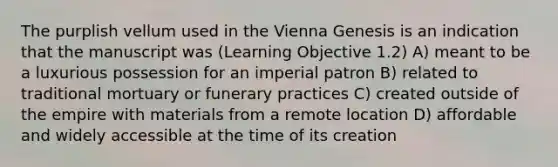 The purplish vellum used in the Vienna Genesis is an indication that the manuscript was (Learning Objective 1.2) A) meant to be a luxurious possession for an imperial patron B) related to traditional mortuary or funerary practices C) created outside of the empire with materials from a remote location D) affordable and widely accessible at the time of its creation