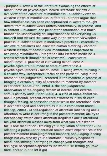 - purpose 1. review of the literature examining the effects of mindfulness on psychological health (literature review) 2. overview of the construct of mindfulness - buddhist views vs. western views of mindfulness (different) - authors argue that how mindfulness has been conceptualized in western thought differs from buddhist views (differs contextually, in process, and in content) - buddhist: one pillar of the foundation of a much broader philosophy/religion; impermanence of everything --> non-self (not viewed the same way in the western viewpoint) - process: buddhist believe in meditative practices - essential to achieve mindfulness and alleviate human suffering - content: western viewpoint doesn't view meditation as important to achieving mindfulness - integration into Western medicine 3. review research (broad area of research) - construct of mindfulness: 1. practice of cultivating mindfulness 2. psychological trait 3. mode or state of awareness 4. psychological process - mindfulness: 1. being aware; thinking in a childish way; acceptance; focus on the present; living in the moment; non-judgmental; centered in the moment 2. process of bringing a certain quality of attention to moment-by-moment experience (Kabat-Zinn, 1994) 3. the non-judgmental observation of the ongoing stream of internal and external stimuli as they arise (Baer, 2003) 4. a kind of non-elaborative, non-judgmental, present-centered awareness in which each thought, feeling, or sensation that arises in the attentional field is acknowledged and accepted as it is - 2 component model (bishop, 2004) - a) self-regulation of attention (anchoring one's attention to what is occurring in the present moment; ability to intentionally switch one's attention (regulates one's attention) (as your attention washes away from what you are asked to focus on); meditation - training your regulation of attention & b) adopting a particular orientation toward one's experiences in the present moment (non-judgmental manner); non-judging (seeing things not covered by your distortions); curiosity/beginner's mind; non-striving (not trying to change your thoughts and feelings); acceptance/openness (as what it is); letting go (take note, accept it, and let it go)