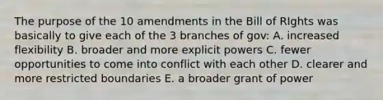 The purpose of the 10 amendments in the Bill of RIghts was basically to give each of the 3 branches of gov: A. increased flexibility B. broader and more explicit powers C. fewer opportunities to come into conflict with each other D. clearer and more restricted boundaries E. a broader grant of power