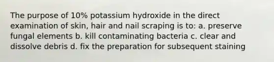 The purpose of 10% potassium hydroxide in the direct examination of skin, hair and nail scraping is to: a. preserve fungal elements b. kill contaminating bacteria c. clear and dissolve debris d. fix the preparation for subsequent staining