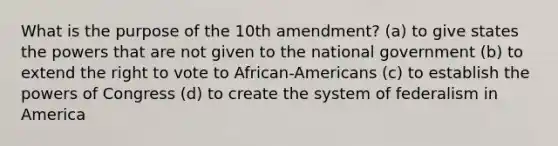 What is the purpose of the 10th amendment? (a) to give states the powers that are not given to the national government (b) to extend the right to vote to African-Americans (c) to establish the powers of Congress (d) to create the system of federalism in America