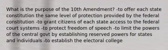 What is the purpose of the 10th Amendment? -to offer each state constitution the same level of protection provided by the federal constitution -to grant citizens of each state access to the federal court systems -to protect freedom of speech -to limit the powers of the central govt by establishing reserved powers for states and individuals -to establish the electoral college