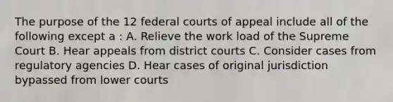 The purpose of the 12 federal courts of appeal include all of the following except a : A. Relieve the work load of the Supreme Court B. Hear appeals from district courts C. Consider cases from regulatory agencies D. Hear cases of original jurisdiction bypassed from lower courts