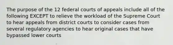 The purpose of the 12 federal courts of appeals include all of the following EXCEPT to relieve the workload of the Supreme Court to hear appeals from district courts to consider cases from several regulatory agencies to hear original cases that have bypassed lower courts