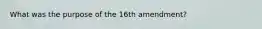 What was the purpose of the 16th amendment?