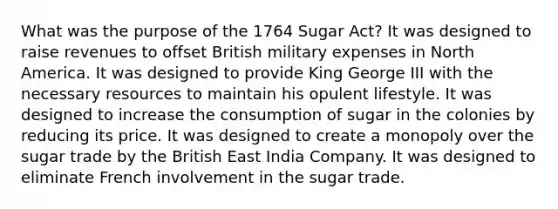 What was the purpose of the 1764 Sugar Act? It was designed to raise revenues to offset British military expenses in North America. It was designed to provide King George III with the necessary resources to maintain his opulent lifestyle. It was designed to increase the consumption of sugar in the colonies by reducing its price. It was designed to create a monopoly over the sugar trade by the British East India Company. It was designed to eliminate French involvement in the sugar trade.