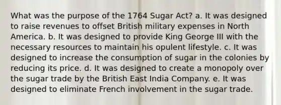 What was the purpose of the 1764 Sugar Act? a. It was designed to raise revenues to offset British military expenses in North America. b. It was designed to provide King George III with the necessary resources to maintain his opulent lifestyle. c. It was designed to increase the consumption of sugar in the colonies by reducing its price. d. It was designed to create a monopoly over the sugar trade by the British East India Company. e. It was designed to eliminate French involvement in the sugar trade.