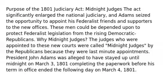 Purpose of the 1801 Judiciary Act: Midnight Judges The act significantly enlarged the national judiciary, and Adams seized the opportunity to appoint his Federalist friends and supporters to the new offices. These men could be depended upon to protect Federalist legislation from the rising Democratic-Republicans. Why Midnight Judges? The judges who were appointed to these new courts were called "Midnight Judges" by the Republicans because they were last minute appointments. President John Adams was alleged to have stayed up until midnight on March 3, 1801 completing the paperwork before his term in office ended the following day on March 4, 1801.