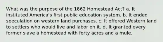 What was the purpose of the 1862 Homestead Act? a. It instituted America's first public education system. b. It ended speculation on western land purchases. c. It offered Western land to settlers who would live and labor on it. d. It granted every former slave a homestead with forty acres and a mule.