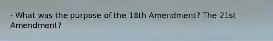 · What was the purpose of the 18th Amendment? The 21st Amendment?