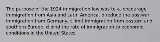 The purpose of the 1924 immigration law was to a. encourage immigration from Asia and Latin America. b.reduce the postwar immigration from Germany. c.limit immigration from eastern and southern Europe. d.bind the rate of immigration to economic conditions in the United States.